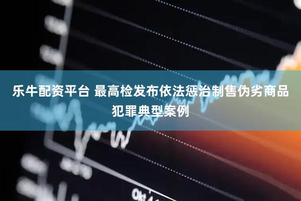 乐牛配资平台 最高检发布依法惩治制售伪劣商品犯罪典型案例