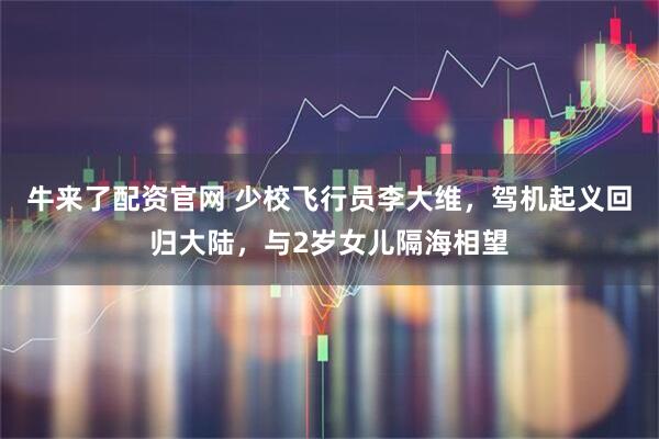 牛来了配资官网 少校飞行员李大维，驾机起义回归大陆，与2岁女儿隔海相望