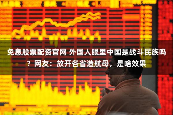 免息股票配资官网 外国人眼里中国是战斗民族吗？网友：放开各省造航母，是啥效果