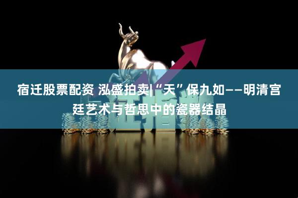 宿迁股票配资 泓盛拍卖|“天”保九如——明清宫廷艺术与哲思中的瓷器结晶