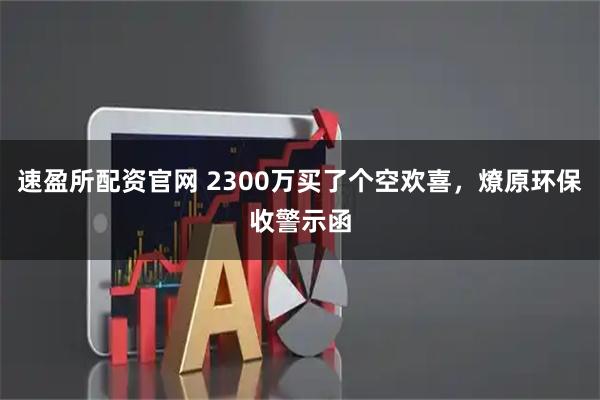 速盈所配资官网 2300万买了个空欢喜，燎原环保收警示函