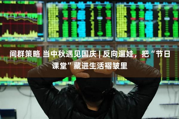 间群策略 当中秋遇见国庆 | 反向遛娃，把“节日课堂”藏进生活褶皱里