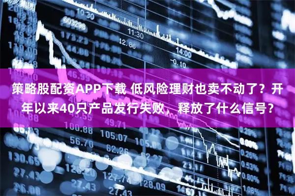 策略股配资APP下载 低风险理财也卖不动了？开年以来40只产品发行失败，释放了什么信号？