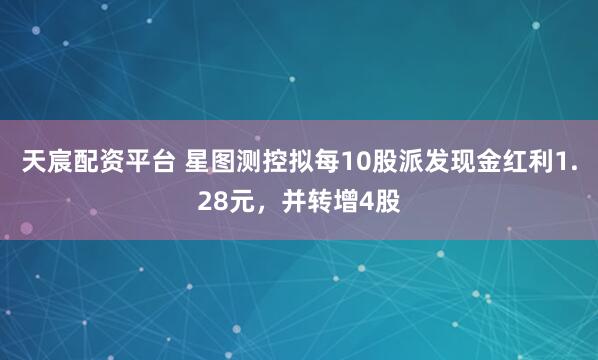 天宸配资平台 星图测控拟每10股派发现金红利1.28元，并转增4股
