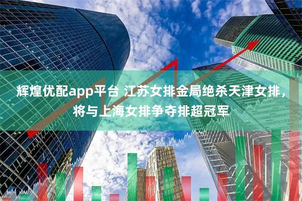 辉煌优配app平台 江苏女排金局绝杀天津女排，将与上海女排争夺排超冠军