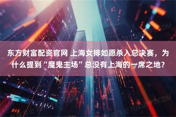 东方财富配资官网 上海女排如愿杀入总决赛，为什么提到“魔鬼主场”总没有上海的一席之地？