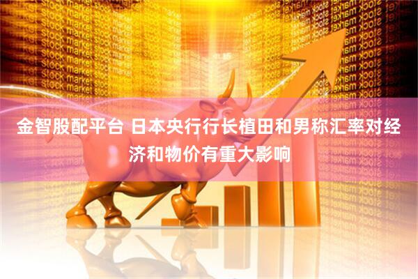金智股配平台 日本央行行长植田和男称汇率对经济和物价有重大影响