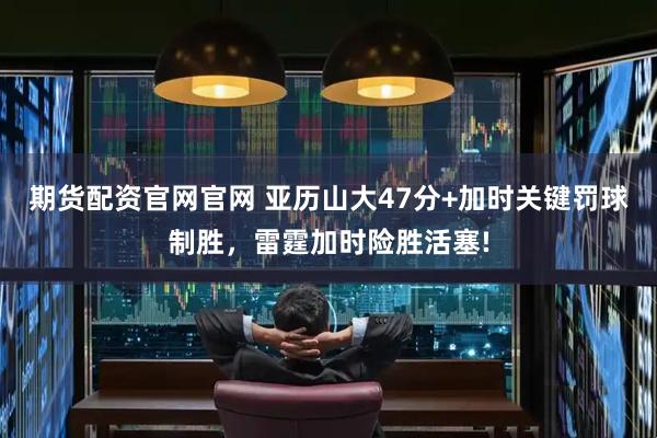 期货配资官网官网 亚历山大47分+加时关键罚球制胜，雷霆加时险胜活塞!