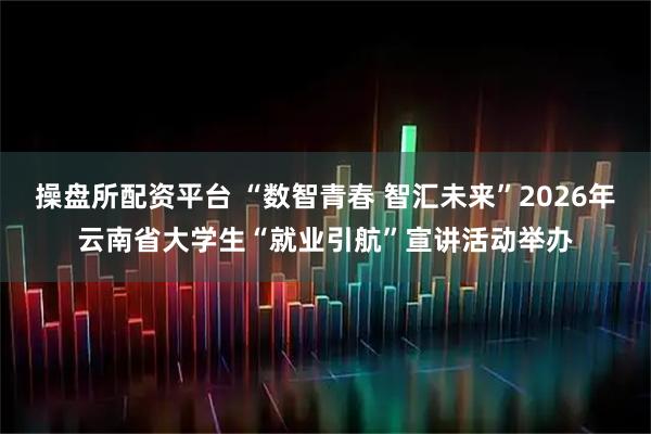 操盘所配资平台 “数智青春 智汇未来”2026年云南省大学生“就业引航”宣讲活动举办