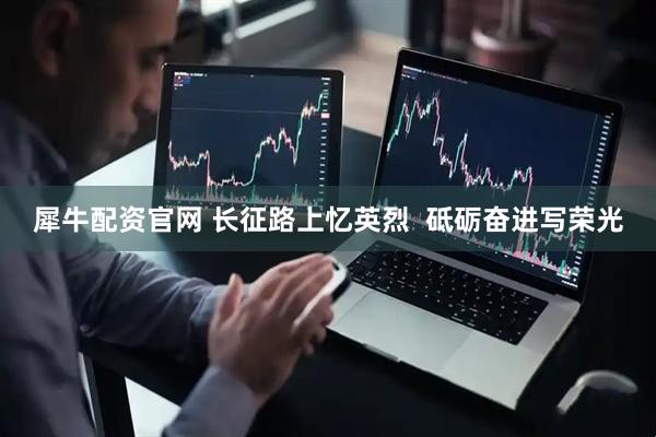 犀牛配资官网 长征路上忆英烈  砥砺奋进写荣光