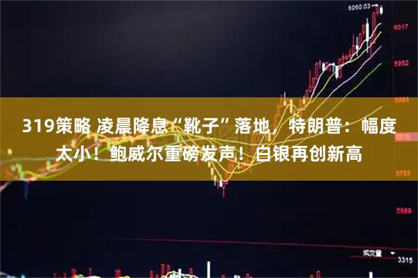 319策略 凌晨降息“靴子”落地，特朗普：幅度太小！鲍威尔重磅发声！白银再创新高