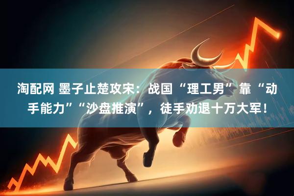 淘配网 墨子止楚攻宋：战国 “理工男” 靠 “动手能力”“沙盘推演”，徒手劝退十万大军！