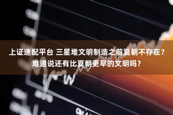 上证速配平台 三星堆文明制造之前夏朝不存在？难道说还有比夏朝更早的文明吗？