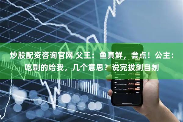 炒股配资咨询官网 父王：鱼真鲜，尝点！公主：吃剩的给我，几个意思？说完拔剑自刎