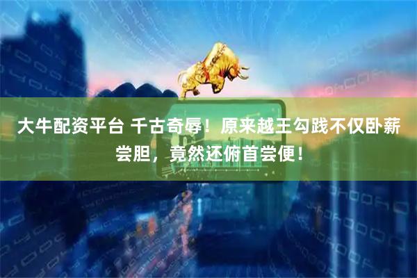 大牛配资平台 千古奇辱！原来越王勾践不仅卧薪尝胆，竟然还俯首尝便！