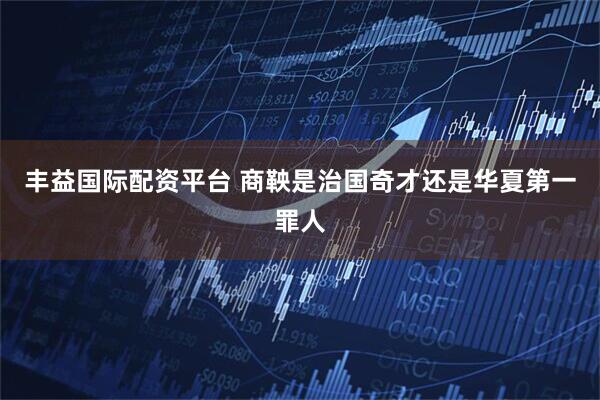 丰益国际配资平台 商鞅是治国奇才还是华夏第一罪人