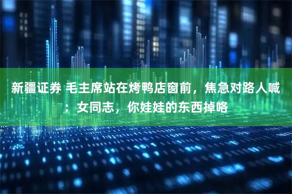新疆证券 毛主席站在烤鸭店窗前，焦急对路人喊：女同志，你娃娃的东西掉咯