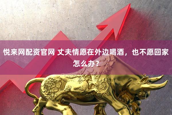 悦来网配资官网 丈夫情愿在外边喝酒，也不愿回家怎么办？
