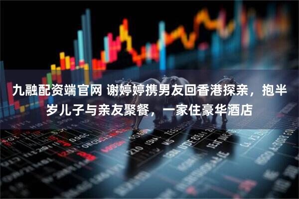 九融配资端官网 谢婷婷携男友回香港探亲，抱半岁儿子与亲友聚餐，一家住豪华酒店