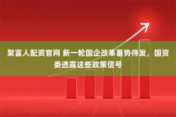 聚富人配资官网 新一轮国企改革蓄势待发，国资委透露这些政策信号