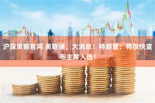 沪深策略官网 美联储，大消息！特朗普：将很快宣布主席人选！