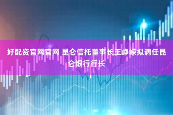好配资官网官网 昆仑信托董事长王峥嵘拟调任昆仑银行行长