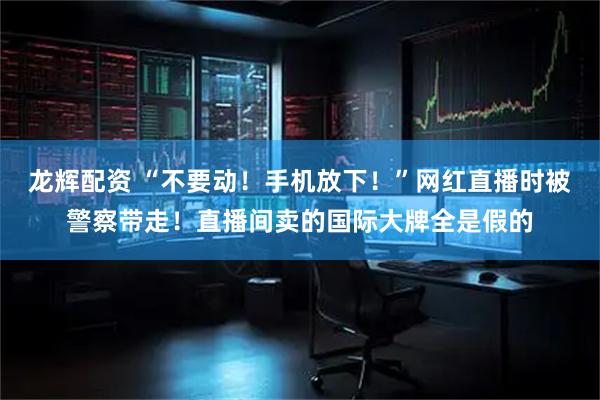 龙辉配资 “不要动！手机放下！”网红直播时被警察带走！直播间卖的国际大牌全是假的
