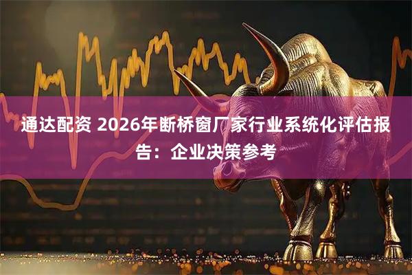 通达配资 2026年断桥窗厂家行业系统化评估报告：企业决策参考