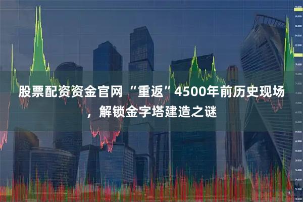 股票配资资金官网 “重返”4500年前历史现场，解锁金字塔建造之谜