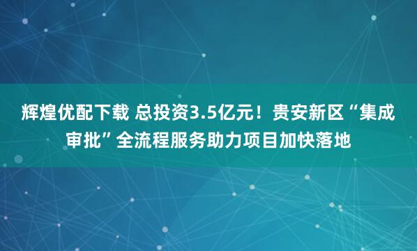 辉煌优配下载 总投资3.5亿元！贵安新区“集成审批”全流程服务助力项目加快落地