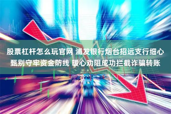 股票杠杆怎么玩官网 浦发银行烟台招远支行细心甄别守牢资金防线 暖心劝阻成功拦截诈骗转账