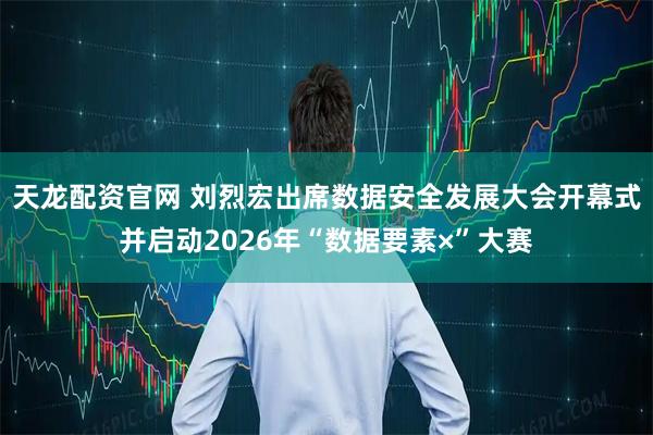天龙配资官网 刘烈宏出席数据安全发展大会开幕式并启动2026年“数据要素×”大赛