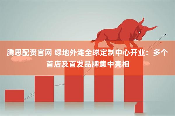 腾思配资官网 绿地外滩全球定制中心开业：多个首店及首发品牌集中亮相